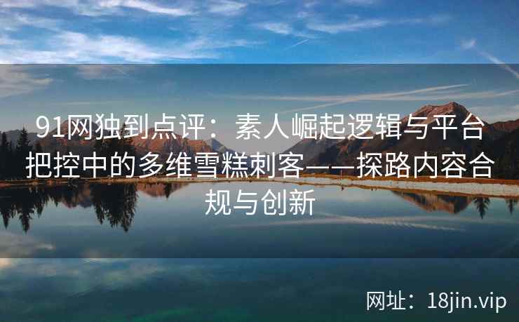 91网独到点评:素人崛起逻辑与平台把控中的多维雪糕刺客——探路内容合规与创新 91网独到点评:素人崛起逻辑与平台把控中的多维雪糕刺客——探路内容合规与创新