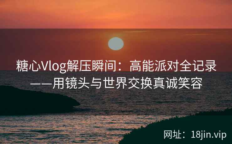 糖心Vlog解压瞬间：高能派对全记录——用镜头与世界交换真诚笑容
