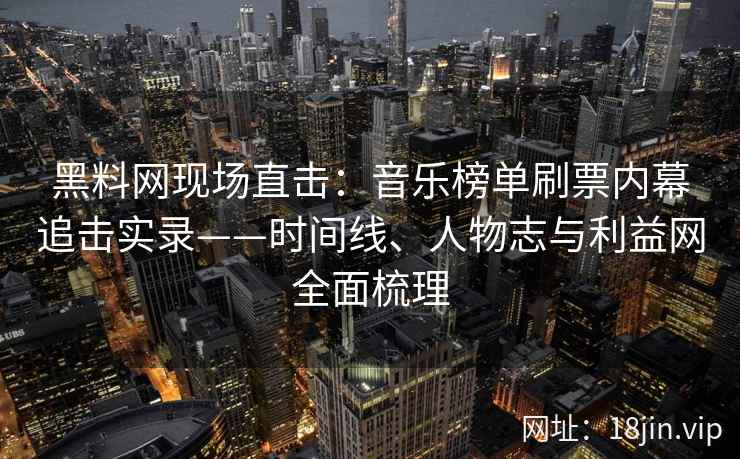 黑料网现场直击：音乐榜单刷票内幕追击实录——时间线、人物志与利益网全面梳理