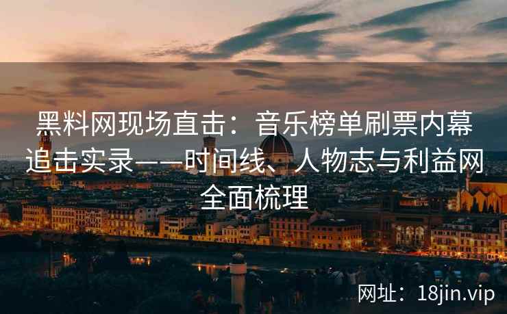 黑料网现场直击：音乐榜单刷票内幕追击实录——时间线、人物志与利益网全面梳理