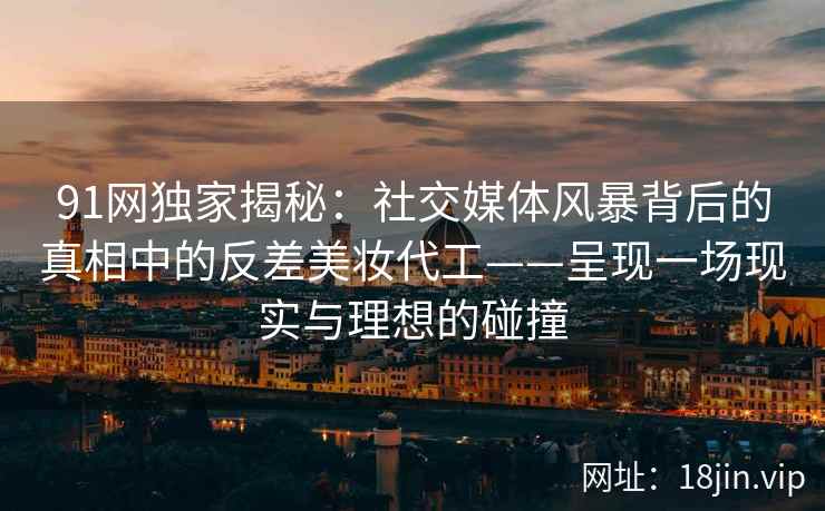 91网独家揭秘：社交媒体风暴背后的真相中的反差美妆代工——呈现一场现实与理想的碰撞