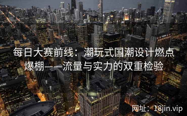 每日大赛前线：潮玩式国潮设计燃点爆棚——流量与实力的双重检验