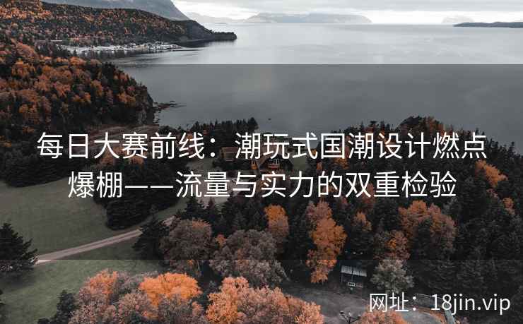 每日大赛前线：潮玩式国潮设计燃点爆棚——流量与实力的双重检验