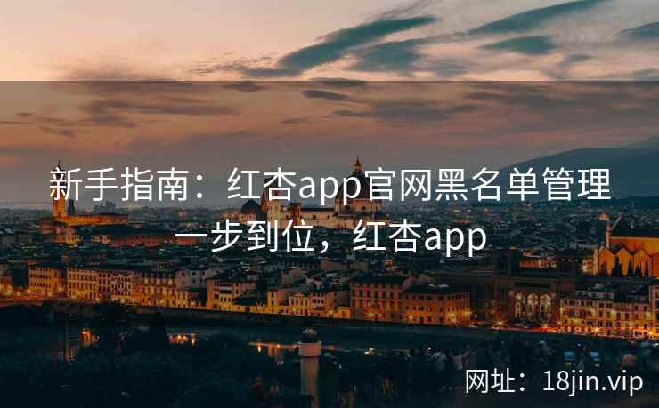 新手指南：红杏app官网黑名单管理一步到位，红杏app