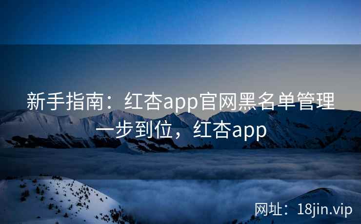 新手指南：红杏app官网黑名单管理一步到位，红杏app