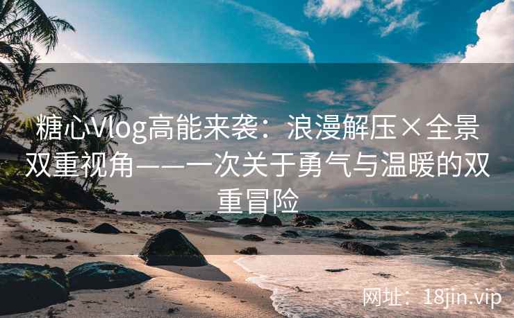 糖心Vlog高能来袭：浪漫解压×全景双重视角——一次关于勇气与温暖的双重冒险