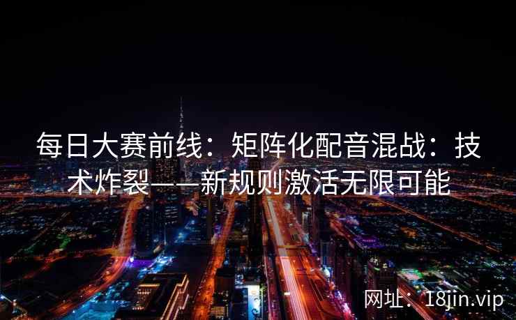 每日大赛前线：矩阵化配音混战：技术炸裂——新规则激活无限可能
