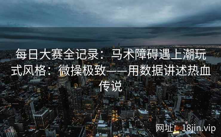 每日大赛全记录：马术障碍遇上潮玩式风格：微操极致——用数据讲述热血传说