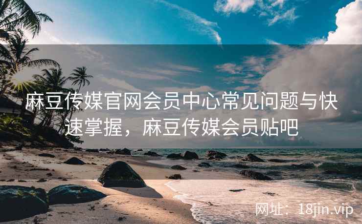 麻豆传媒官网会员中心常见问题与快速掌握，麻豆传媒会员贴吧