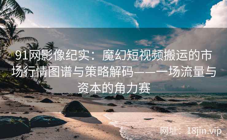 91网影像纪实：魔幻短视频搬运的市场行情图谱与策略解码——一场流量与资本的角力赛