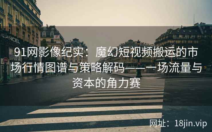91网影像纪实：魔幻短视频搬运的市场行情图谱与策略解码——一场流量与资本的角力赛