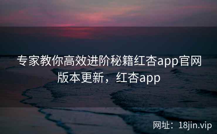 专家教你高效进阶秘籍红杏app官网版本更新，红杏app