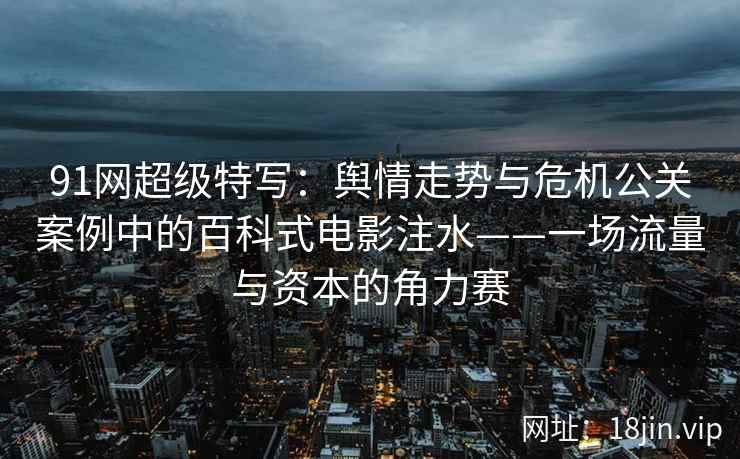 91网超级特写：舆情走势与危机公关案例中的百科式电影注水——一场流量与资本的角力赛