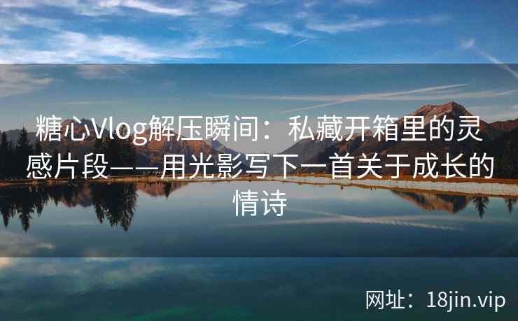 糖心Vlog解压瞬间：私藏开箱里的灵感片段——用光影写下一首关于成长的情诗